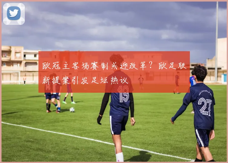 欧冠主客场赛制或迎改革？欧足联新提案引发足坛热议