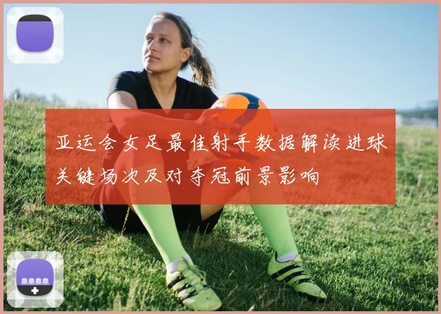 亚运会女足最佳射手数据解读进球关键场次及对夺冠前景影响