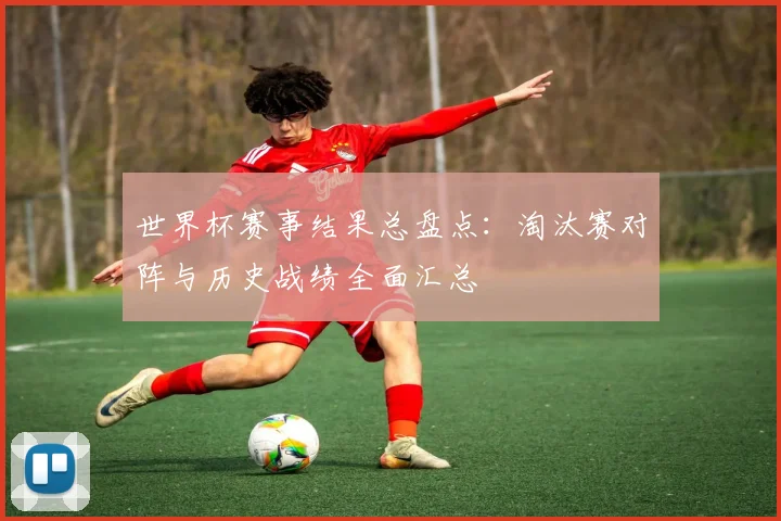 世界杯赛事结果总盘点：淘汰赛对阵与历史战绩全面汇总