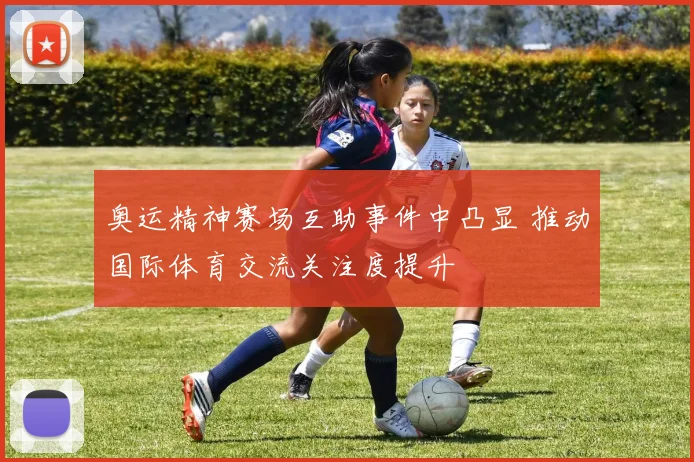 奥运精神赛场互助事件中凸显 推动国际体育交流关注度提升