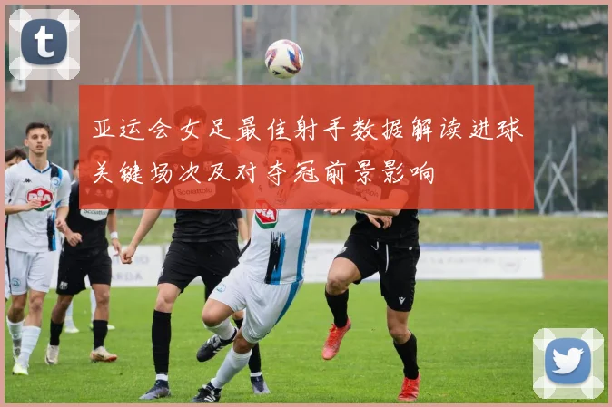 亚运会女足最佳射手数据解读进球关键场次及对夺冠前景影响