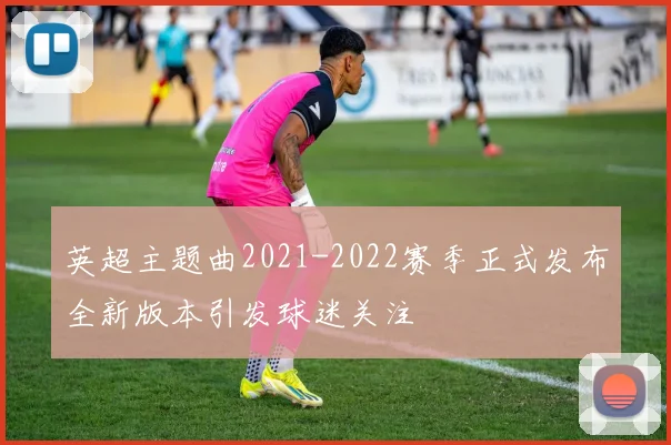 英超主题曲2021-2022赛季正式发布全新版本引发球迷关注