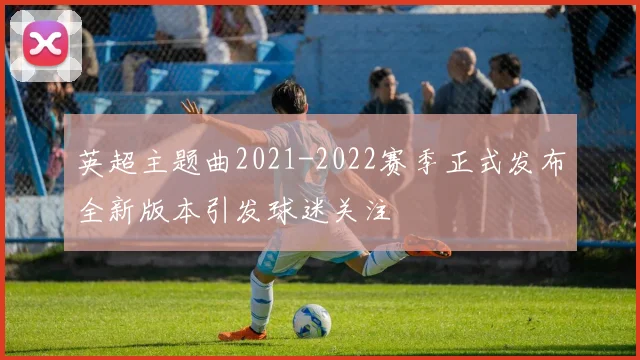 英超主题曲2021-2022赛季正式发布全新版本引发球迷关注
