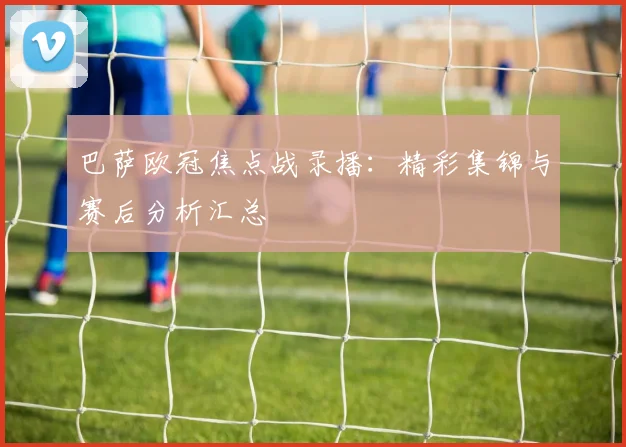巴萨欧冠焦点战录播：精彩集锦与赛后分析汇总
