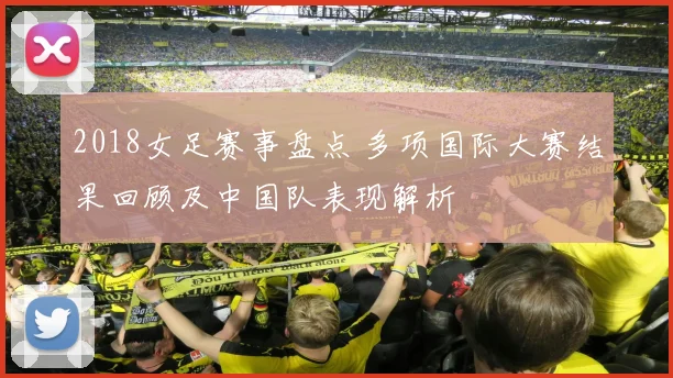 2018女足赛事盘点 多项国际大赛结果回顾及中国队表现解析