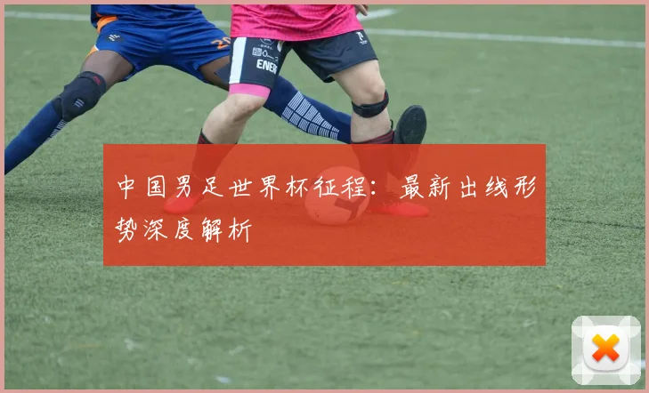中国男足世界杯征程：最新出线形势深度解析