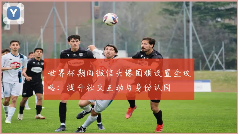 世界杯期间微信头像国旗设置全攻略：提升社交互动与身份认同