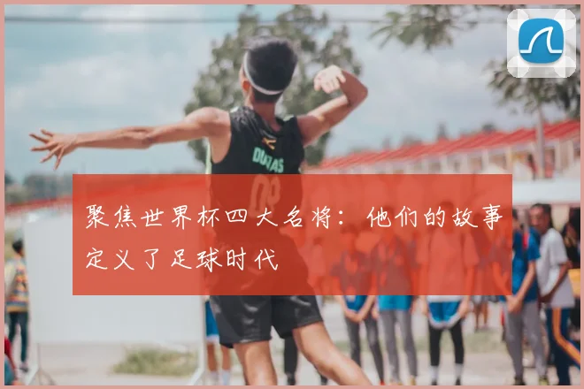聚焦世界杯四大名将：他们的故事定义了足球时代