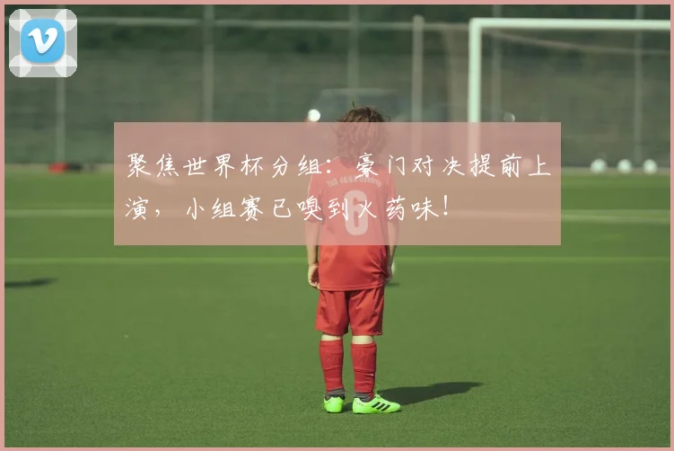 聚焦世界杯分组：豪门对决提前上演，小组赛已嗅到火药味！