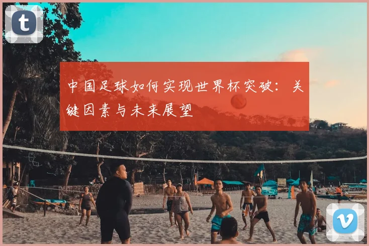 中国足球如何实现世界杯突破:关键因素与未来展望