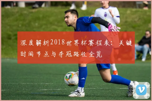 深度解析2018世界杯赛程表：关键时间节点与夺冠路径全览