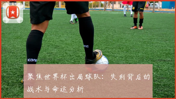 聚焦世界杯出局球队：失利背后的战术与命运分析