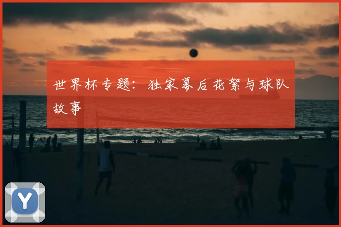 世界杯专题：独家幕后花絮与球队故事