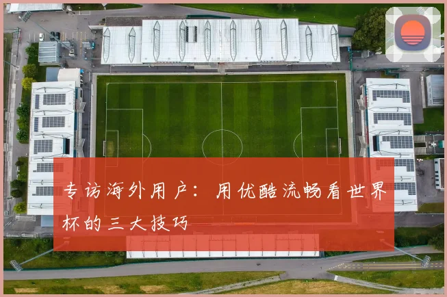 专访海外用户:用优酷流畅看世界杯的三大技巧