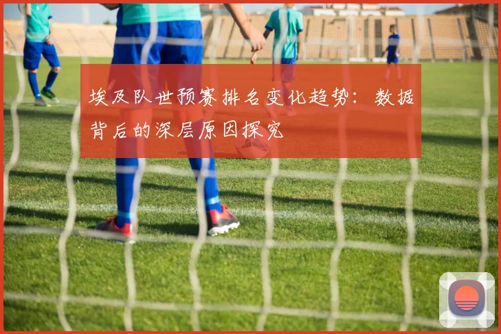 埃及队世预赛排名变化趋势:数据背后的深层原因探究